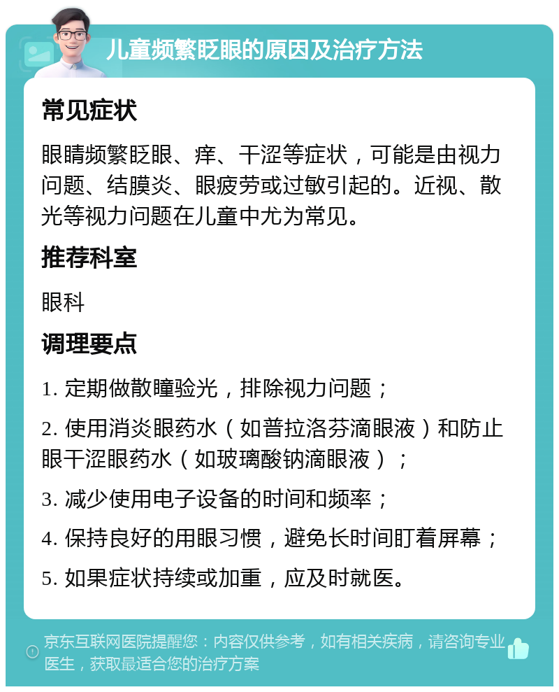 儿童频繁眨眼的原因及治疗方法 常见症状 眼睛频繁眨眼、痒、干涩等症状，可能是由视力问题、结膜炎、眼疲劳或过敏引起的。近视、散光等视力问题在儿童中尤为常见。 推荐科室 眼科 调理要点 1. 定期做散瞳验光，排除视力问题； 2. 使用消炎眼药水（如普拉洛芬滴眼液）和防止眼干涩眼药水（如玻璃酸钠滴眼液）； 3. 减少使用电子设备的时间和频率； 4. 保持良好的用眼习惯，避免长时间盯着屏幕； 5. 如果症状持续或加重，应及时就医。