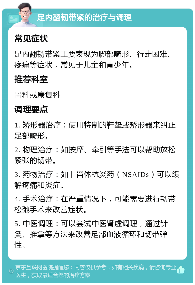 足内翻韧带紧的治疗与调理 常见症状 足内翻韧带紧主要表现为脚部畸形、行走困难、疼痛等症状，常见于儿童和青少年。 推荐科室 骨科或康复科 调理要点 1. 矫形器治疗：使用特制的鞋垫或矫形器来纠正足部畸形。 2. 物理治疗：如按摩、牵引等手法可以帮助放松紧张的韧带。 3. 药物治疗：如非甾体抗炎药（NSAIDs）可以缓解疼痛和炎症。 4. 手术治疗：在严重情况下，可能需要进行韧带松弛手术来改善症状。 5. 中医调理：可以尝试中医肾虚调理，通过针灸、推拿等方法来改善足部血液循环和韧带弹性。