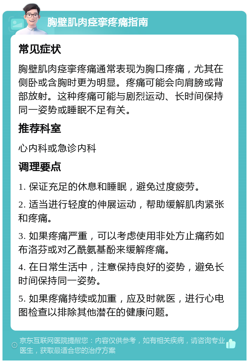 胸壁肌肉痉挛疼痛指南 常见症状 胸壁肌肉痉挛疼痛通常表现为胸口疼痛，尤其在侧卧或含胸时更为明显。疼痛可能会向肩膀或背部放射。这种疼痛可能与剧烈运动、长时间保持同一姿势或睡眠不足有关。 推荐科室 心内科或急诊内科 调理要点 1. 保证充足的休息和睡眠，避免过度疲劳。 2. 适当进行轻度的伸展运动，帮助缓解肌肉紧张和疼痛。 3. 如果疼痛严重，可以考虑使用非处方止痛药如布洛芬或对乙酰氨基酚来缓解疼痛。 4. 在日常生活中，注意保持良好的姿势，避免长时间保持同一姿势。 5. 如果疼痛持续或加重，应及时就医，进行心电图检查以排除其他潜在的健康问题。