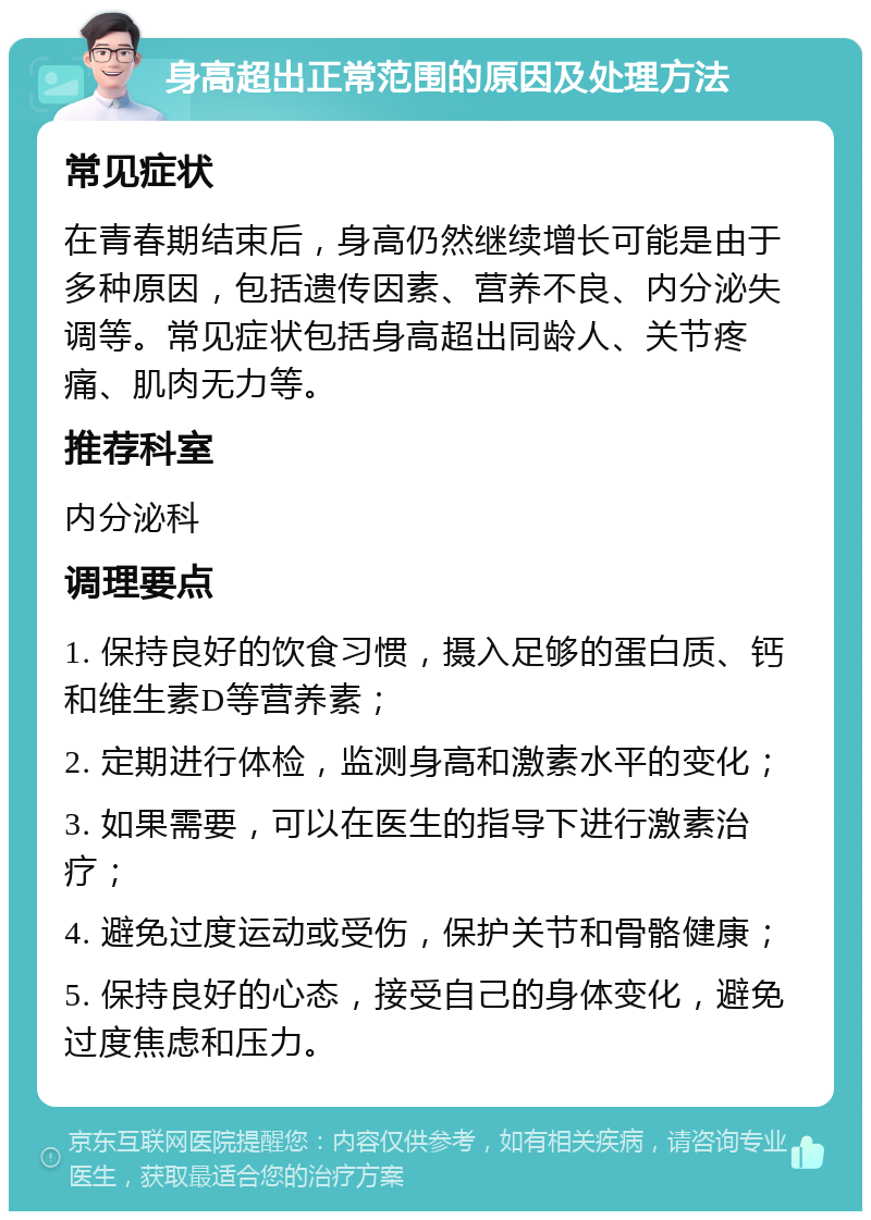 身高超出正常范围的原因及处理方法 常见症状 在青春期结束后，身高仍然继续增长可能是由于多种原因，包括遗传因素、营养不良、内分泌失调等。常见症状包括身高超出同龄人、关节疼痛、肌肉无力等。 推荐科室 内分泌科 调理要点 1. 保持良好的饮食习惯，摄入足够的蛋白质、钙和维生素D等营养素； 2. 定期进行体检，监测身高和激素水平的变化； 3. 如果需要，可以在医生的指导下进行激素治疗； 4. 避免过度运动或受伤，保护关节和骨骼健康； 5. 保持良好的心态，接受自己的身体变化，避免过度焦虑和压力。