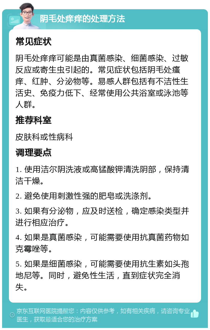 阴毛处痒痒的处理方法 常见症状 阴毛处痒痒可能是由真菌感染、细菌感染、过敏反应或寄生虫引起的。常见症状包括阴毛处瘙痒、红肿、分泌物等。易感人群包括有不洁性生活史、免疫力低下、经常使用公共浴室或泳池等人群。 推荐科室 皮肤科或性病科 调理要点 1. 使用洁尔阴洗液或高锰酸钾清洗阴部，保持清洁干燥。 2. 避免使用刺激性强的肥皂或洗涤剂。 3. 如果有分泌物，应及时送检，确定感染类型并进行相应治疗。 4. 如果是真菌感染，可能需要使用抗真菌药物如克霉唑等。 5. 如果是细菌感染，可能需要使用抗生素如头孢地尼等。同时，避免性生活，直到症状完全消失。