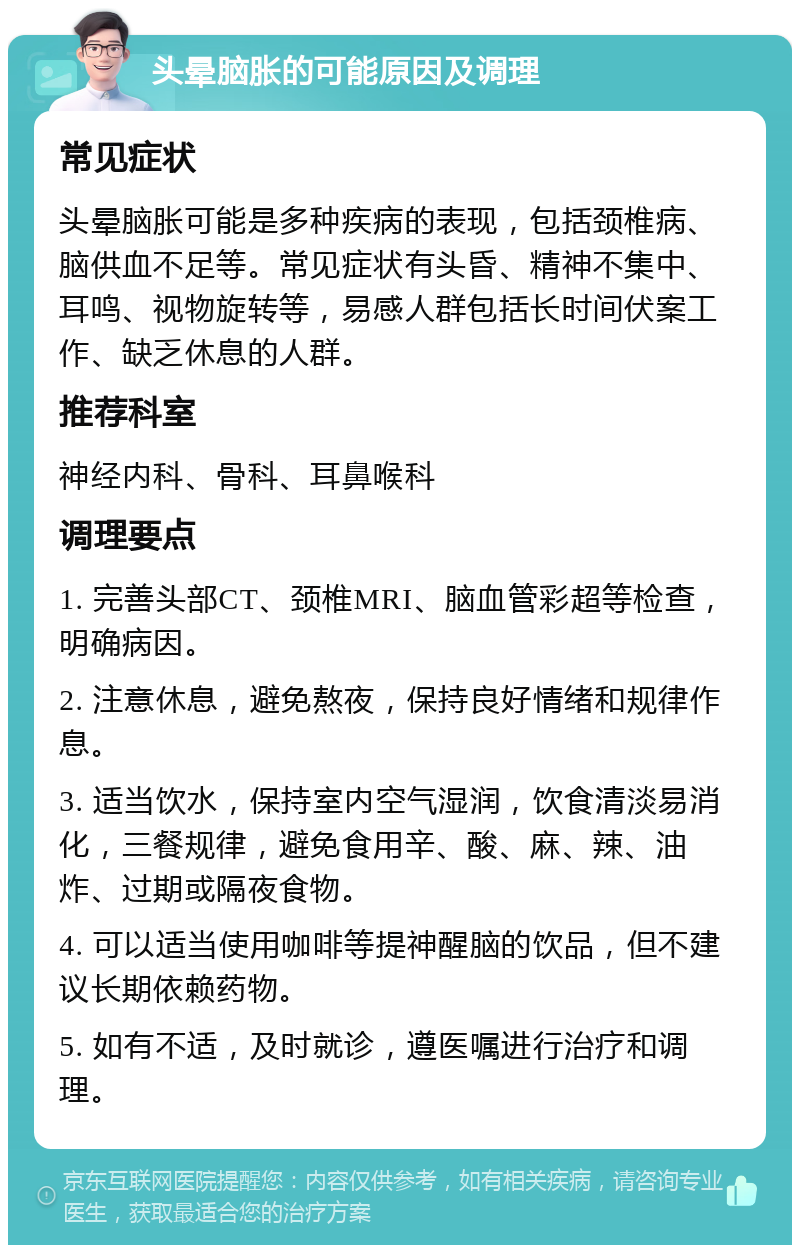 头晕脑胀的可能原因及调理 常见症状 头晕脑胀可能是多种疾病的表现，包括颈椎病、脑供血不足等。常见症状有头昏、精神不集中、耳鸣、视物旋转等，易感人群包括长时间伏案工作、缺乏休息的人群。 推荐科室 神经内科、骨科、耳鼻喉科 调理要点 1. 完善头部CT、颈椎MRI、脑血管彩超等检查，明确病因。 2. 注意休息，避免熬夜，保持良好情绪和规律作息。 3. 适当饮水，保持室内空气湿润，饮食清淡易消化，三餐规律，避免食用辛、酸、麻、辣、油炸、过期或隔夜食物。 4. 可以适当使用咖啡等提神醒脑的饮品，但不建议长期依赖药物。 5. 如有不适，及时就诊，遵医嘱进行治疗和调理。