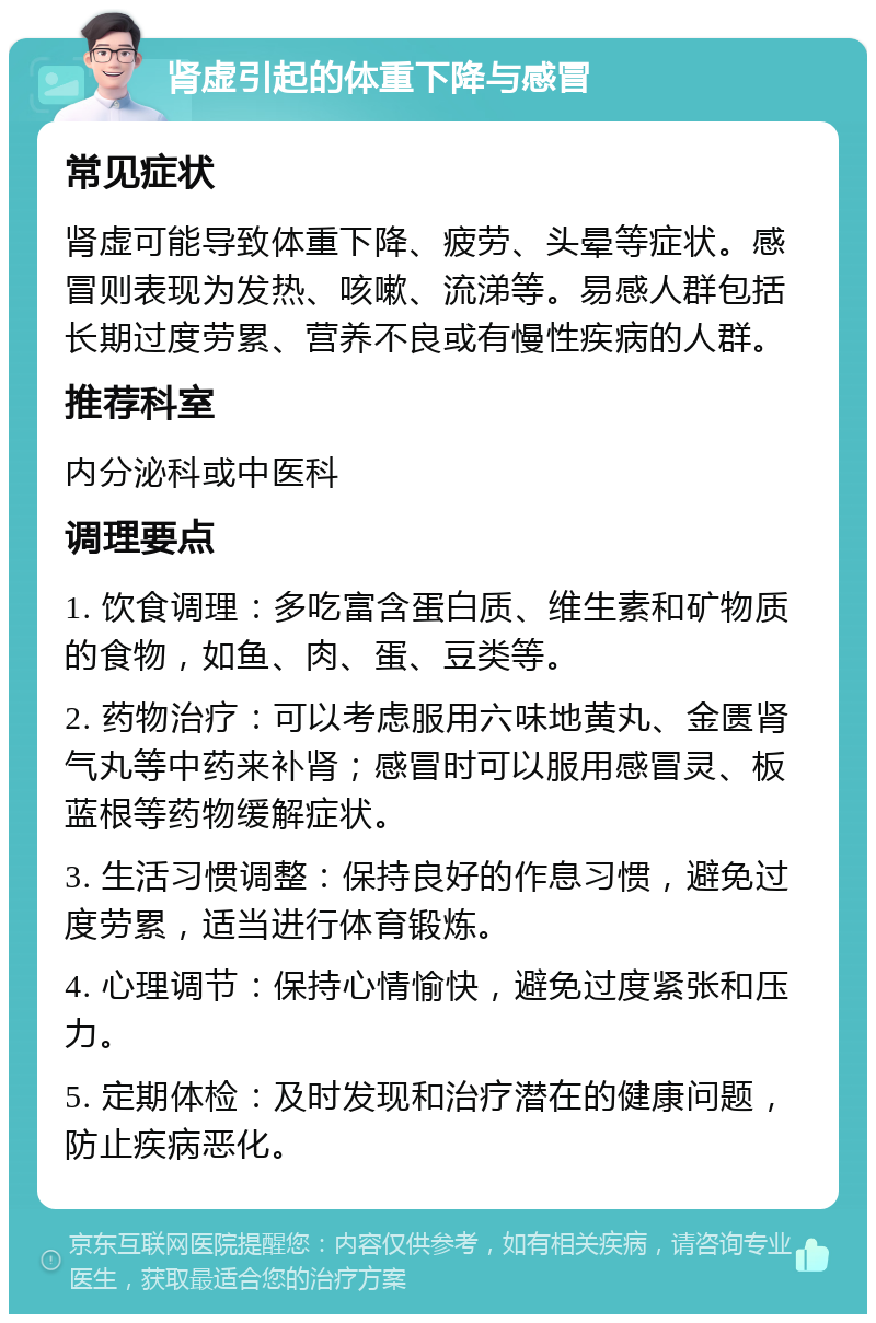 肾虚引起的体重下降与感冒 常见症状 肾虚可能导致体重下降、疲劳、头晕等症状。感冒则表现为发热、咳嗽、流涕等。易感人群包括长期过度劳累、营养不良或有慢性疾病的人群。 推荐科室 内分泌科或中医科 调理要点 1. 饮食调理：多吃富含蛋白质、维生素和矿物质的食物，如鱼、肉、蛋、豆类等。 2. 药物治疗：可以考虑服用六味地黄丸、金匮肾气丸等中药来补肾；感冒时可以服用感冒灵、板蓝根等药物缓解症状。 3. 生活习惯调整：保持良好的作息习惯，避免过度劳累，适当进行体育锻炼。 4. 心理调节：保持心情愉快，避免过度紧张和压力。 5. 定期体检：及时发现和治疗潜在的健康问题，防止疾病恶化。