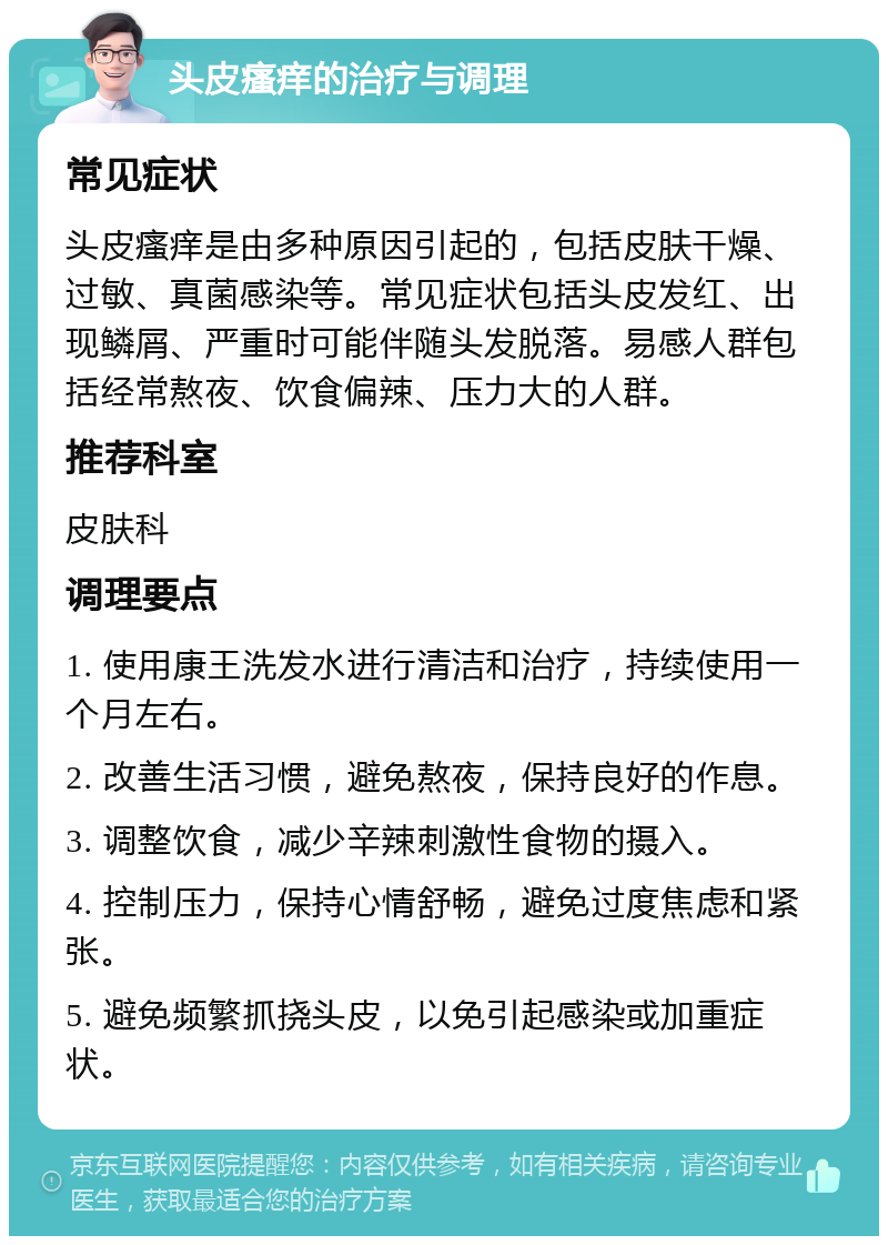 头皮瘙痒的治疗与调理 常见症状 头皮瘙痒是由多种原因引起的，包括皮肤干燥、过敏、真菌感染等。常见症状包括头皮发红、出现鳞屑、严重时可能伴随头发脱落。易感人群包括经常熬夜、饮食偏辣、压力大的人群。 推荐科室 皮肤科 调理要点 1. 使用康王洗发水进行清洁和治疗，持续使用一个月左右。 2. 改善生活习惯，避免熬夜，保持良好的作息。 3. 调整饮食，减少辛辣刺激性食物的摄入。 4. 控制压力，保持心情舒畅，避免过度焦虑和紧张。 5. 避免频繁抓挠头皮，以免引起感染或加重症状。