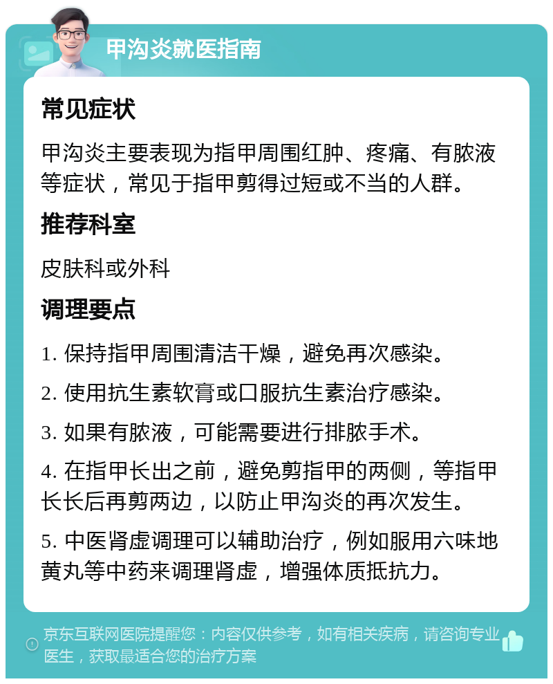 甲沟炎就医指南 常见症状 甲沟炎主要表现为指甲周围红肿、疼痛、有脓液等症状，常见于指甲剪得过短或不当的人群。 推荐科室 皮肤科或外科 调理要点 1. 保持指甲周围清洁干燥，避免再次感染。 2. 使用抗生素软膏或口服抗生素治疗感染。 3. 如果有脓液，可能需要进行排脓手术。 4. 在指甲长出之前，避免剪指甲的两侧，等指甲长长后再剪两边，以防止甲沟炎的再次发生。 5. 中医肾虚调理可以辅助治疗，例如服用六味地黄丸等中药来调理肾虚，增强体质抵抗力。