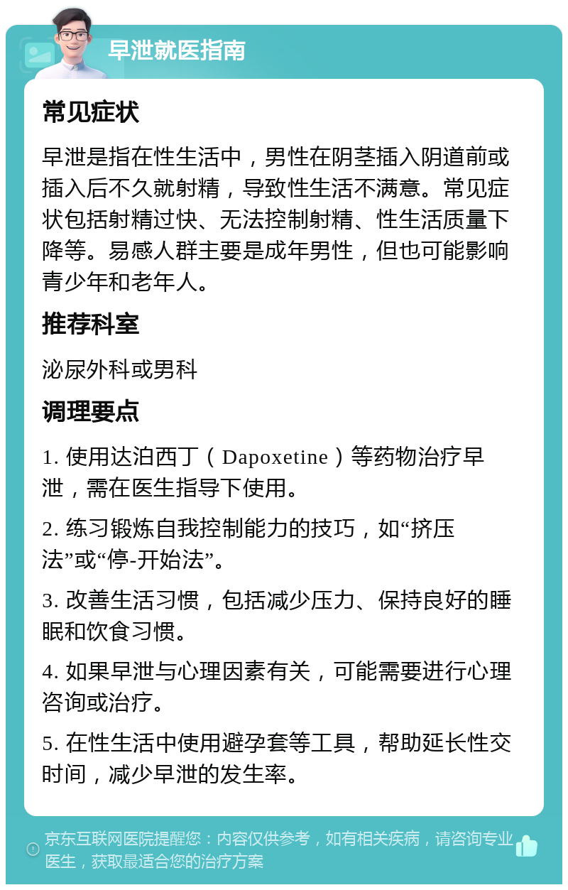 早泄就医指南 常见症状 早泄是指在性生活中，男性在阴茎插入阴道前或插入后不久就射精，导致性生活不满意。常见症状包括射精过快、无法控制射精、性生活质量下降等。易感人群主要是成年男性，但也可能影响青少年和老年人。 推荐科室 泌尿外科或男科 调理要点 1. 使用达泊西丁（Dapoxetine）等药物治疗早泄，需在医生指导下使用。 2. 练习锻炼自我控制能力的技巧，如“挤压法”或“停-开始法”。 3. 改善生活习惯，包括减少压力、保持良好的睡眠和饮食习惯。 4. 如果早泄与心理因素有关，可能需要进行心理咨询或治疗。 5. 在性生活中使用避孕套等工具，帮助延长性交时间，减少早泄的发生率。