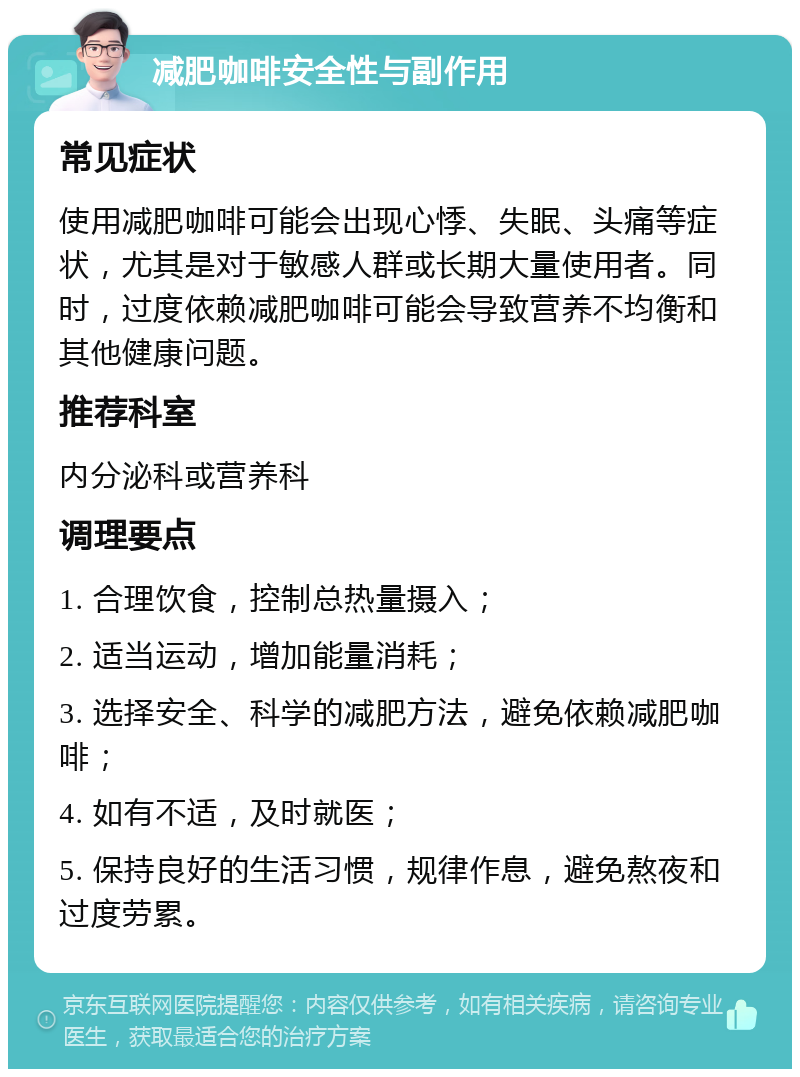 减肥咖啡安全性与副作用 常见症状 使用减肥咖啡可能会出现心悸、失眠、头痛等症状，尤其是对于敏感人群或长期大量使用者。同时，过度依赖减肥咖啡可能会导致营养不均衡和其他健康问题。 推荐科室 内分泌科或营养科 调理要点 1. 合理饮食，控制总热量摄入； 2. 适当运动，增加能量消耗； 3. 选择安全、科学的减肥方法，避免依赖减肥咖啡； 4. 如有不适，及时就医； 5. 保持良好的生活习惯，规律作息，避免熬夜和过度劳累。