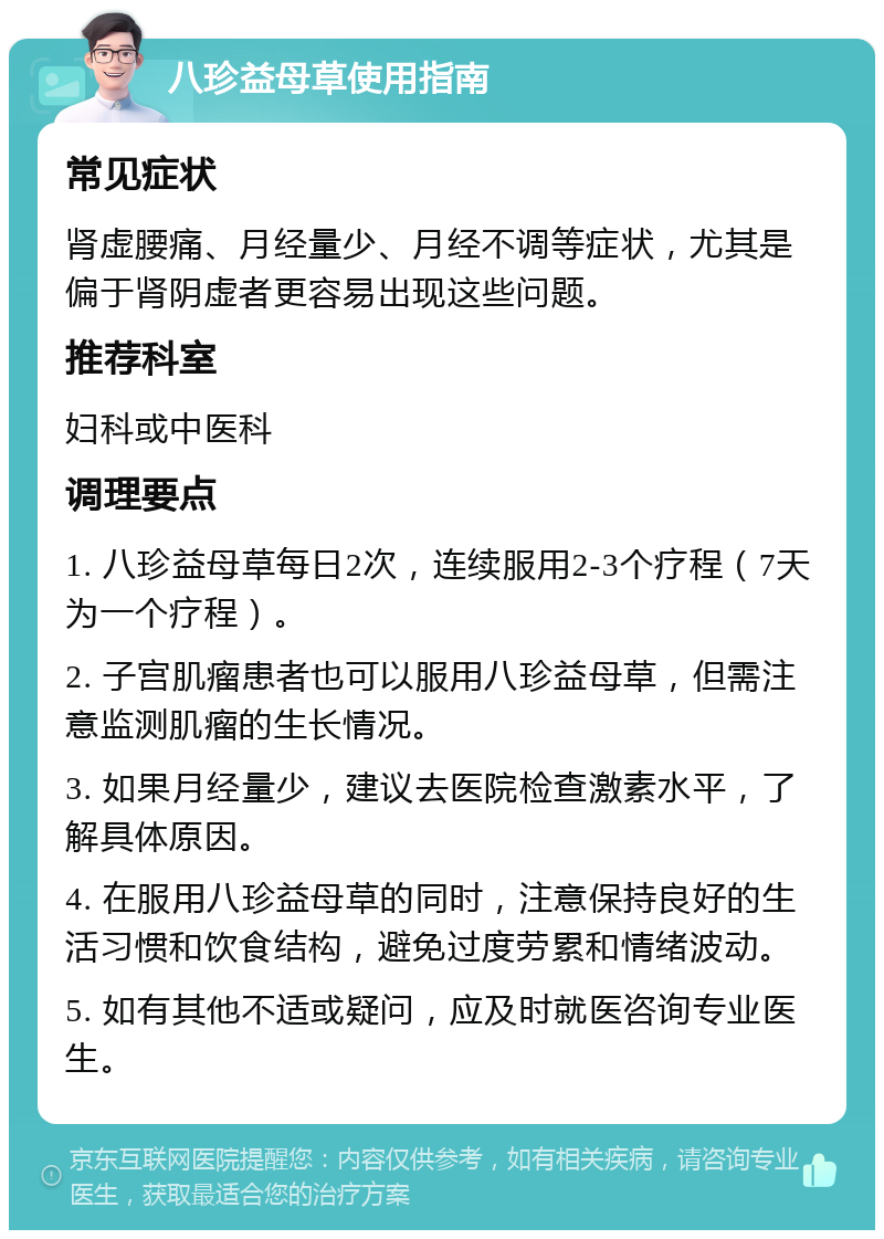 八珍益母草使用指南 常见症状 肾虚腰痛、月经量少、月经不调等症状，尤其是偏于肾阴虚者更容易出现这些问题。 推荐科室 妇科或中医科 调理要点 1. 八珍益母草每日2次，连续服用2-3个疗程（7天为一个疗程）。 2. 子宫肌瘤患者也可以服用八珍益母草，但需注意监测肌瘤的生长情况。 3. 如果月经量少，建议去医院检查激素水平，了解具体原因。 4. 在服用八珍益母草的同时，注意保持良好的生活习惯和饮食结构，避免过度劳累和情绪波动。 5. 如有其他不适或疑问，应及时就医咨询专业医生。