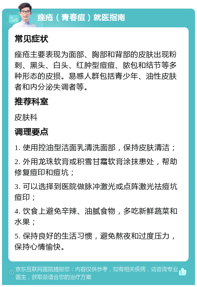 痤疮（青春痘）就医指南 常见症状 痤疮主要表现为面部、胸部和背部的皮肤出现粉刺、黑头、白头、红肿型痘痘、脓包和结节等多种形态的皮损。易感人群包括青少年、油性皮肤者和内分泌失调者等。 推荐科室 皮肤科 调理要点 1. 使用控油型洁面乳清洗面部，保持皮肤清洁； 2. 外用龙珠软膏或积雪甘霜软膏涂抹患处，帮助修复痘印和痘坑； 3. 可以选择到医院做脉冲激光或点阵激光祛痘坑痘印； 4. 饮食上避免辛辣、油腻食物，多吃新鲜蔬菜和水果； 5. 保持良好的生活习惯，避免熬夜和过度压力，保持心情愉快。