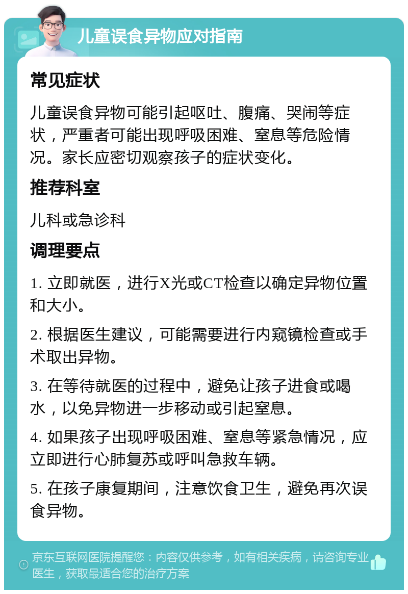 儿童误食异物应对指南 常见症状 儿童误食异物可能引起呕吐、腹痛、哭闹等症状，严重者可能出现呼吸困难、窒息等危险情况。家长应密切观察孩子的症状变化。 推荐科室 儿科或急诊科 调理要点 1. 立即就医，进行X光或CT检查以确定异物位置和大小。 2. 根据医生建议，可能需要进行内窥镜检查或手术取出异物。 3. 在等待就医的过程中，避免让孩子进食或喝水，以免异物进一步移动或引起窒息。 4. 如果孩子出现呼吸困难、窒息等紧急情况，应立即进行心肺复苏或呼叫急救车辆。 5. 在孩子康复期间，注意饮食卫生，避免再次误食异物。