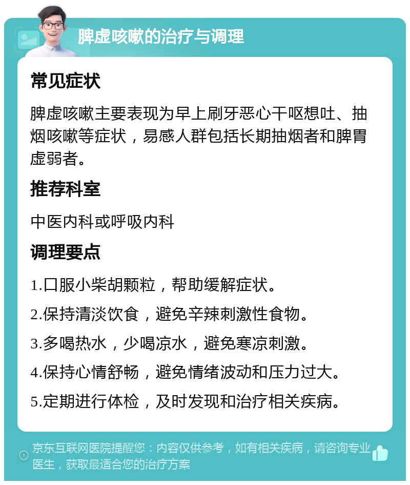 脾虚咳嗽的治疗与调理 常见症状 脾虚咳嗽主要表现为早上刷牙恶心干呕想吐、抽烟咳嗽等症状，易感人群包括长期抽烟者和脾胃虚弱者。 推荐科室 中医内科或呼吸内科 调理要点 1.口服小柴胡颗粒，帮助缓解症状。 2.保持清淡饮食，避免辛辣刺激性食物。 3.多喝热水，少喝凉水，避免寒凉刺激。 4.保持心情舒畅，避免情绪波动和压力过大。 5.定期进行体检，及时发现和治疗相关疾病。