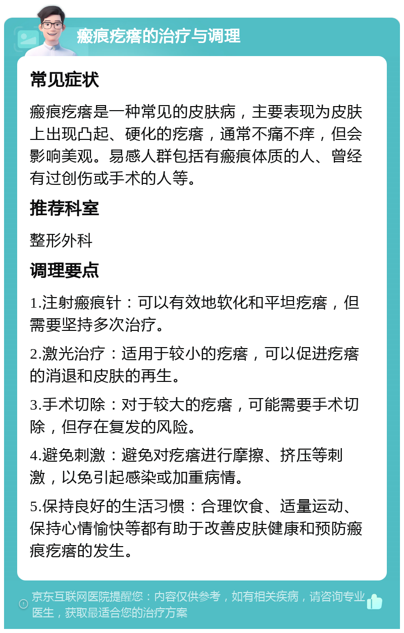 瘢痕疙瘩的治疗与调理 常见症状 瘢痕疙瘩是一种常见的皮肤病，主要表现为皮肤上出现凸起、硬化的疙瘩，通常不痛不痒，但会影响美观。易感人群包括有瘢痕体质的人、曾经有过创伤或手术的人等。 推荐科室 整形外科 调理要点 1.注射瘢痕针：可以有效地软化和平坦疙瘩，但需要坚持多次治疗。 2.激光治疗：适用于较小的疙瘩，可以促进疙瘩的消退和皮肤的再生。 3.手术切除：对于较大的疙瘩，可能需要手术切除，但存在复发的风险。 4.避免刺激：避免对疙瘩进行摩擦、挤压等刺激，以免引起感染或加重病情。 5.保持良好的生活习惯：合理饮食、适量运动、保持心情愉快等都有助于改善皮肤健康和预防瘢痕疙瘩的发生。