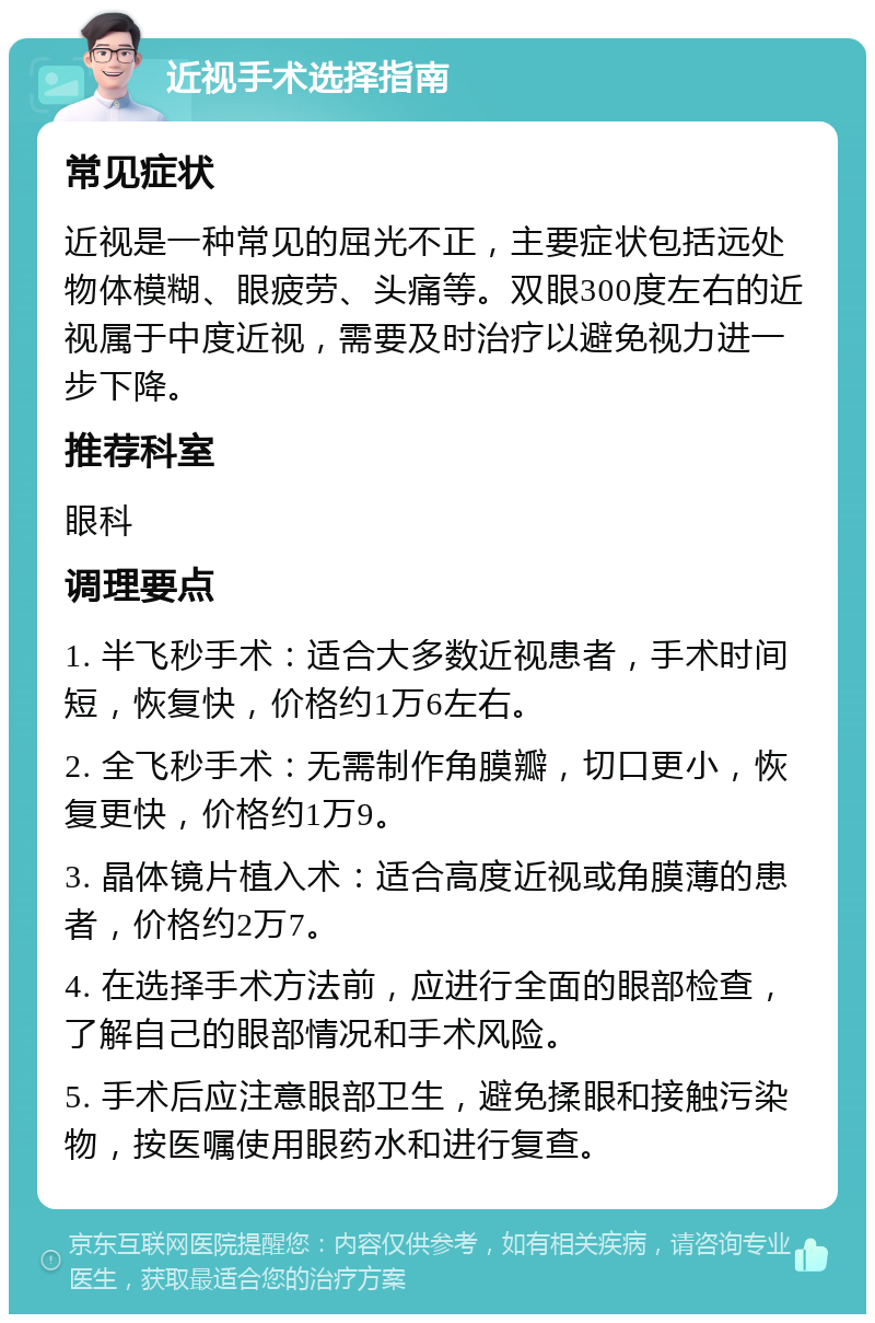 近视手术选择指南 常见症状 近视是一种常见的屈光不正，主要症状包括远处物体模糊、眼疲劳、头痛等。双眼300度左右的近视属于中度近视，需要及时治疗以避免视力进一步下降。 推荐科室 眼科 调理要点 1. 半飞秒手术：适合大多数近视患者，手术时间短，恢复快，价格约1万6左右。 2. 全飞秒手术：无需制作角膜瓣，切口更小，恢复更快，价格约1万9。 3. 晶体镜片植入术：适合高度近视或角膜薄的患者，价格约2万7。 4. 在选择手术方法前，应进行全面的眼部检查，了解自己的眼部情况和手术风险。 5. 手术后应注意眼部卫生，避免揉眼和接触污染物，按医嘱使用眼药水和进行复查。