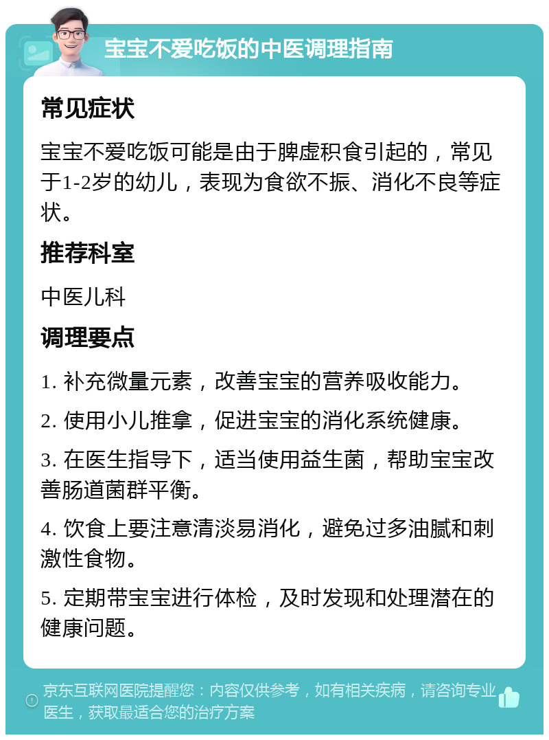 宝宝不爱吃饭的中医调理指南 常见症状 宝宝不爱吃饭可能是由于脾虚积食引起的，常见于1-2岁的幼儿，表现为食欲不振、消化不良等症状。 推荐科室 中医儿科 调理要点 1. 补充微量元素，改善宝宝的营养吸收能力。 2. 使用小儿推拿，促进宝宝的消化系统健康。 3. 在医生指导下，适当使用益生菌，帮助宝宝改善肠道菌群平衡。 4. 饮食上要注意清淡易消化，避免过多油腻和刺激性食物。 5. 定期带宝宝进行体检，及时发现和处理潜在的健康问题。