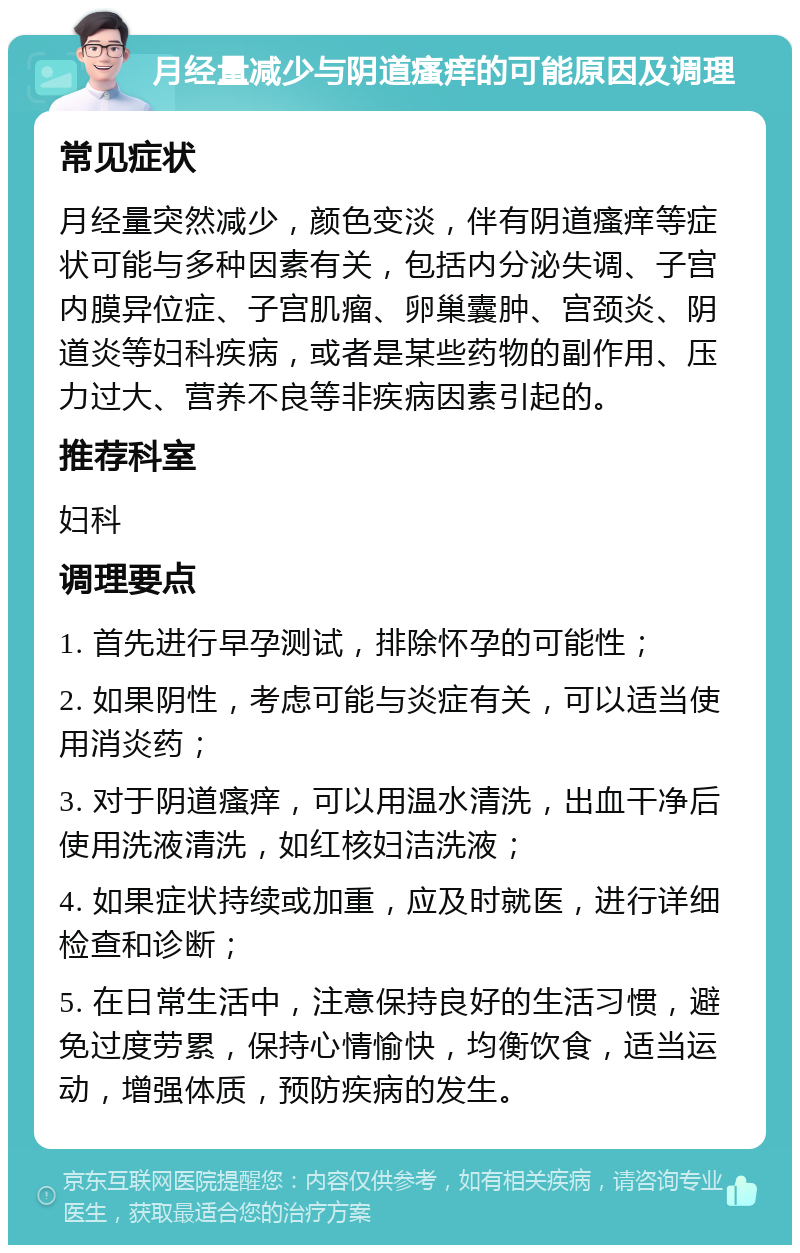 月经量减少与阴道瘙痒的可能原因及调理 常见症状 月经量突然减少，颜色变淡，伴有阴道瘙痒等症状可能与多种因素有关，包括内分泌失调、子宫内膜异位症、子宫肌瘤、卵巢囊肿、宫颈炎、阴道炎等妇科疾病，或者是某些药物的副作用、压力过大、营养不良等非疾病因素引起的。 推荐科室 妇科 调理要点 1. 首先进行早孕测试，排除怀孕的可能性； 2. 如果阴性，考虑可能与炎症有关，可以适当使用消炎药； 3. 对于阴道瘙痒，可以用温水清洗，出血干净后使用洗液清洗，如红核妇洁洗液； 4. 如果症状持续或加重，应及时就医，进行详细检查和诊断； 5. 在日常生活中，注意保持良好的生活习惯，避免过度劳累，保持心情愉快，均衡饮食，适当运动，增强体质，预防疾病的发生。