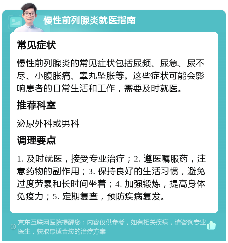 慢性前列腺炎就医指南 常见症状 慢性前列腺炎的常见症状包括尿频、尿急、尿不尽、小腹胀痛、睾丸坠胀等。这些症状可能会影响患者的日常生活和工作，需要及时就医。 推荐科室 泌尿外科或男科 调理要点 1. 及时就医，接受专业治疗；2. 遵医嘱服药，注意药物的副作用；3. 保持良好的生活习惯，避免过度劳累和长时间坐着；4. 加强锻炼，提高身体免疫力；5. 定期复查，预防疾病复发。