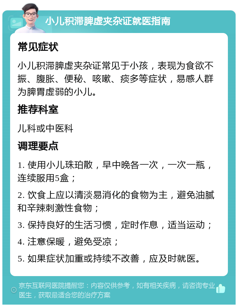 小儿积滞脾虚夹杂证就医指南 常见症状 小儿积滞脾虚夹杂证常见于小孩，表现为食欲不振、腹胀、便秘、咳嗽、痰多等症状，易感人群为脾胃虚弱的小儿。 推荐科室 儿科或中医科 调理要点 1. 使用小儿珠珀散，早中晚各一次，一次一瓶，连续服用5盒； 2. 饮食上应以清淡易消化的食物为主，避免油腻和辛辣刺激性食物； 3. 保持良好的生活习惯，定时作息，适当运动； 4. 注意保暖，避免受凉； 5. 如果症状加重或持续不改善，应及时就医。