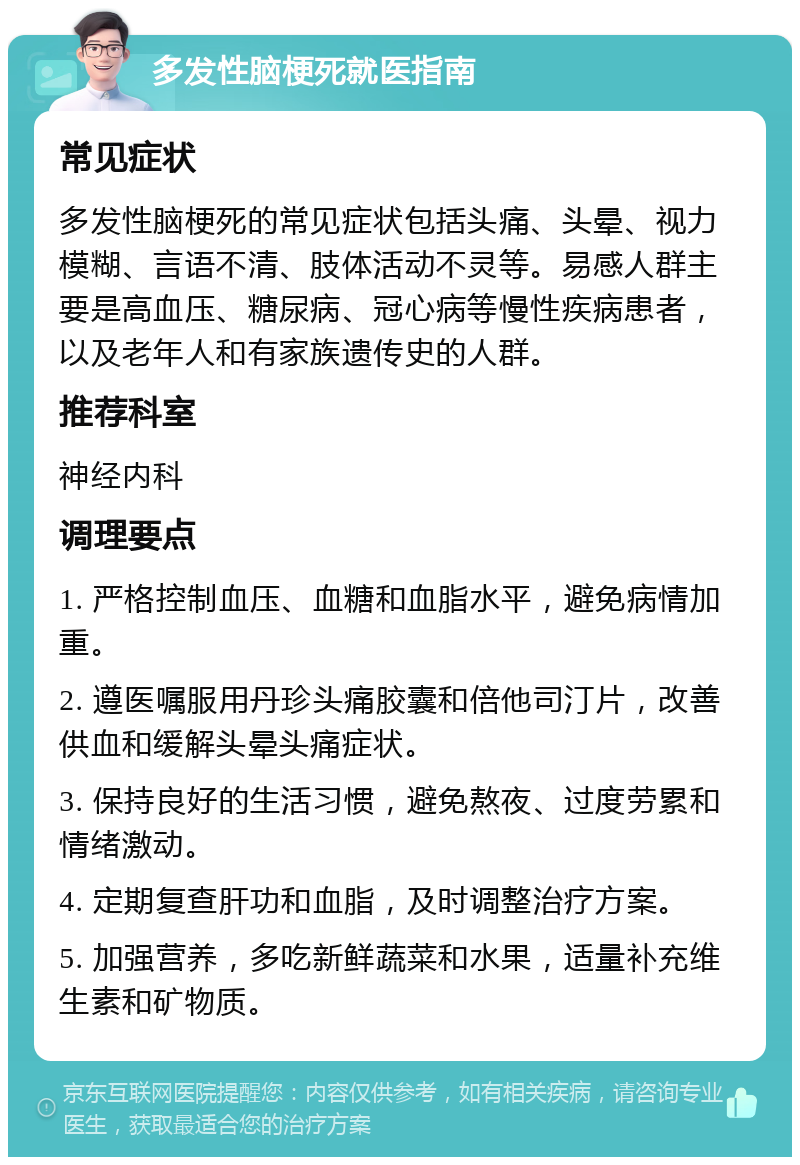 多发性脑梗死就医指南 常见症状 多发性脑梗死的常见症状包括头痛、头晕、视力模糊、言语不清、肢体活动不灵等。易感人群主要是高血压、糖尿病、冠心病等慢性疾病患者，以及老年人和有家族遗传史的人群。 推荐科室 神经内科 调理要点 1. 严格控制血压、血糖和血脂水平，避免病情加重。 2. 遵医嘱服用丹珍头痛胶囊和倍他司汀片，改善供血和缓解头晕头痛症状。 3. 保持良好的生活习惯，避免熬夜、过度劳累和情绪激动。 4. 定期复查肝功和血脂，及时调整治疗方案。 5. 加强营养，多吃新鲜蔬菜和水果，适量补充维生素和矿物质。