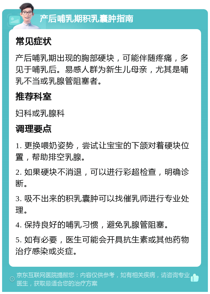 产后哺乳期积乳囊肿指南 常见症状 产后哺乳期出现的胸部硬块，可能伴随疼痛，多见于哺乳后。易感人群为新生儿母亲，尤其是哺乳不当或乳腺管阻塞者。 推荐科室 妇科或乳腺科 调理要点 1. 更换喂奶姿势，尝试让宝宝的下颌对着硬块位置，帮助排空乳腺。 2. 如果硬块不消退，可以进行彩超检查，明确诊断。 3. 吸不出来的积乳囊肿可以找催乳师进行专业处理。 4. 保持良好的哺乳习惯，避免乳腺管阻塞。 5. 如有必要，医生可能会开具抗生素或其他药物治疗感染或炎症。