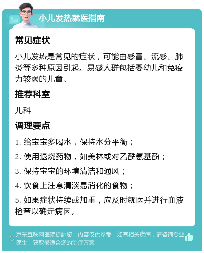 小儿发热就医指南 常见症状 小儿发热是常见的症状，可能由感冒、流感、肺炎等多种原因引起。易感人群包括婴幼儿和免疫力较弱的儿童。 推荐科室 儿科 调理要点 1. 给宝宝多喝水，保持水分平衡； 2. 使用退烧药物，如美林或对乙酰氨基酚； 3. 保持宝宝的环境清洁和通风； 4. 饮食上注意清淡易消化的食物； 5. 如果症状持续或加重，应及时就医并进行血液检查以确定病因。