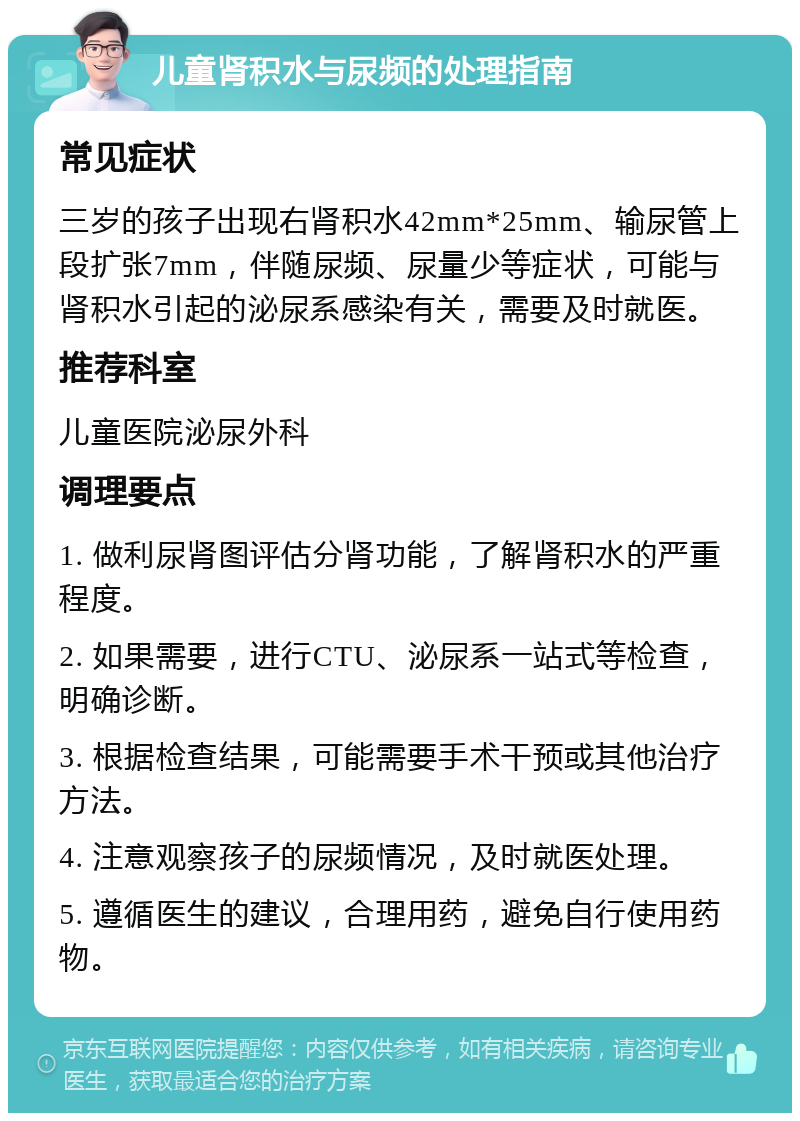 儿童肾积水与尿频的处理指南 常见症状 三岁的孩子出现右肾积水42mm*25mm、输尿管上段扩张7mm，伴随尿频、尿量少等症状，可能与肾积水引起的泌尿系感染有关，需要及时就医。 推荐科室 儿童医院泌尿外科 调理要点 1. 做利尿肾图评估分肾功能，了解肾积水的严重程度。 2. 如果需要，进行CTU、泌尿系一站式等检查，明确诊断。 3. 根据检查结果，可能需要手术干预或其他治疗方法。 4. 注意观察孩子的尿频情况，及时就医处理。 5. 遵循医生的建议，合理用药，避免自行使用药物。