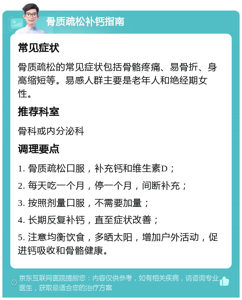 骨质疏松补钙指南 常见症状 骨质疏松的常见症状包括骨骼疼痛、易骨折、身高缩短等。易感人群主要是老年人和绝经期女性。 推荐科室 骨科或内分泌科 调理要点 1. 骨质疏松口服，补充钙和维生素D； 2. 每天吃一个月，停一个月，间断补充； 3. 按照剂量口服，不需要加量； 4. 长期反复补钙，直至症状改善； 5. 注意均衡饮食，多晒太阳，增加户外活动，促进钙吸收和骨骼健康。