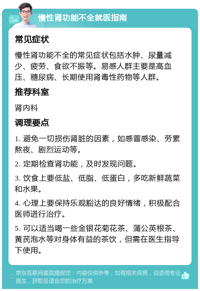 慢性肾功能不全就医指南 常见症状 慢性肾功能不全的常见症状包括水肿、尿量减少、疲劳、食欲不振等。易感人群主要是高血压、糖尿病、长期使用肾毒性药物等人群。 推荐科室 肾内科 调理要点 1. 避免一切损伤肾脏的因素，如感冒感染、劳累熬夜、剧烈运动等。 2. 定期检查肾功能，及时发现问题。 3. 饮食上要低盐、低脂、低蛋白，多吃新鲜蔬菜和水果。 4. 心理上要保持乐观豁达的良好情绪，积极配合医师进行治疗。 5. 可以适当喝一些金银花菊花茶、蒲公英根茶、黄芪泡水等对身体有益的茶饮，但需在医生指导下使用。