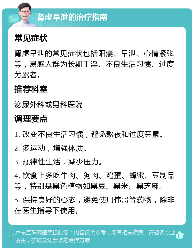 肾虚早泄的治疗指南 常见症状 肾虚早泄的常见症状包括阳痿、早泄、心情紧张等，易感人群为长期手淫、不良生活习惯、过度劳累者。 推荐科室 泌尿外科或男科医院 调理要点 1. 改变不良生活习惯，避免熬夜和过度劳累。 2. 多运动，增强体质。 3. 规律性生活，减少压力。 4. 饮食上多吃牛肉、狗肉、鸡蛋、蜂蜜、豆制品等，特别是黑色植物如黑豆、黑米、黑芝麻。 5. 保持良好的心态，避免使用伟哥等药物，除非在医生指导下使用。