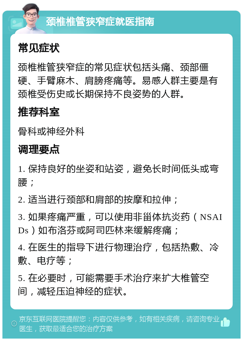 颈椎椎管狭窄症就医指南 常见症状 颈椎椎管狭窄症的常见症状包括头痛、颈部僵硬、手臂麻木、肩膀疼痛等。易感人群主要是有颈椎受伤史或长期保持不良姿势的人群。 推荐科室 骨科或神经外科 调理要点 1. 保持良好的坐姿和站姿，避免长时间低头或弯腰； 2. 适当进行颈部和肩部的按摩和拉伸； 3. 如果疼痛严重，可以使用非甾体抗炎药（NSAIDs）如布洛芬或阿司匹林来缓解疼痛； 4. 在医生的指导下进行物理治疗，包括热敷、冷敷、电疗等； 5. 在必要时，可能需要手术治疗来扩大椎管空间，减轻压迫神经的症状。