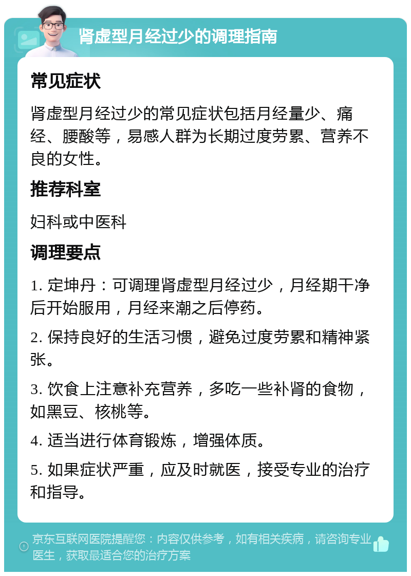 肾虚型月经过少的调理指南 常见症状 肾虚型月经过少的常见症状包括月经量少、痛经、腰酸等，易感人群为长期过度劳累、营养不良的女性。 推荐科室 妇科或中医科 调理要点 1. 定坤丹：可调理肾虚型月经过少，月经期干净后开始服用，月经来潮之后停药。 2. 保持良好的生活习惯，避免过度劳累和精神紧张。 3. 饮食上注意补充营养，多吃一些补肾的食物，如黑豆、核桃等。 4. 适当进行体育锻炼，增强体质。 5. 如果症状严重，应及时就医，接受专业的治疗和指导。