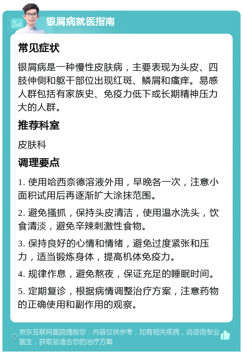 银屑病就医指南 常见症状 银屑病是一种慢性皮肤病，主要表现为头皮、四肢伸侧和躯干部位出现红斑、鳞屑和瘙痒。易感人群包括有家族史、免疫力低下或长期精神压力大的人群。 推荐科室 皮肤科 调理要点 1. 使用哈西奈德溶液外用，早晚各一次，注意小面积试用后再逐渐扩大涂抹范围。 2. 避免搔抓，保持头皮清洁，使用温水洗头，饮食清淡，避免辛辣刺激性食物。 3. 保持良好的心情和情绪，避免过度紧张和压力，适当锻炼身体，提高机体免疫力。 4. 规律作息，避免熬夜，保证充足的睡眠时间。 5. 定期复诊，根据病情调整治疗方案，注意药物的正确使用和副作用的观察。