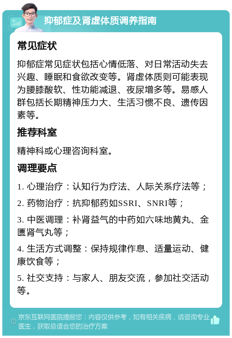 抑郁症及肾虚体质调养指南 常见症状 抑郁症常见症状包括心情低落、对日常活动失去兴趣、睡眠和食欲改变等。肾虚体质则可能表现为腰膝酸软、性功能减退、夜尿增多等。易感人群包括长期精神压力大、生活习惯不良、遗传因素等。 推荐科室 精神科或心理咨询科室。 调理要点 1. 心理治疗：认知行为疗法、人际关系疗法等； 2. 药物治疗：抗抑郁药如SSRI、SNRI等； 3. 中医调理：补肾益气的中药如六味地黄丸、金匮肾气丸等； 4. 生活方式调整：保持规律作息、适量运动、健康饮食等； 5. 社交支持：与家人、朋友交流，参加社交活动等。