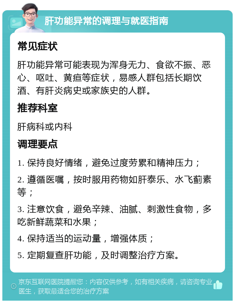 肝功能异常的调理与就医指南 常见症状 肝功能异常可能表现为浑身无力、食欲不振、恶心、呕吐、黄疸等症状，易感人群包括长期饮酒、有肝炎病史或家族史的人群。 推荐科室 肝病科或内科 调理要点 1. 保持良好情绪，避免过度劳累和精神压力； 2. 遵循医嘱，按时服用药物如肝泰乐、水飞蓟素等； 3. 注意饮食，避免辛辣、油腻、刺激性食物，多吃新鲜蔬菜和水果； 4. 保持适当的运动量，增强体质； 5. 定期复查肝功能，及时调整治疗方案。