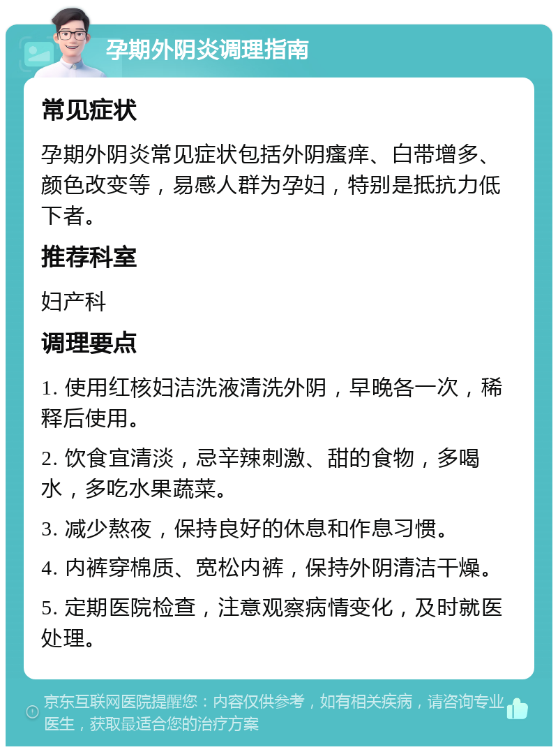 孕期外阴炎调理指南 常见症状 孕期外阴炎常见症状包括外阴瘙痒、白带增多、颜色改变等，易感人群为孕妇，特别是抵抗力低下者。 推荐科室 妇产科 调理要点 1. 使用红核妇洁洗液清洗外阴，早晚各一次，稀释后使用。 2. 饮食宜清淡，忌辛辣刺激、甜的食物，多喝水，多吃水果蔬菜。 3. 减少熬夜，保持良好的休息和作息习惯。 4. 内裤穿棉质、宽松内裤，保持外阴清洁干燥。 5. 定期医院检查，注意观察病情变化，及时就医处理。