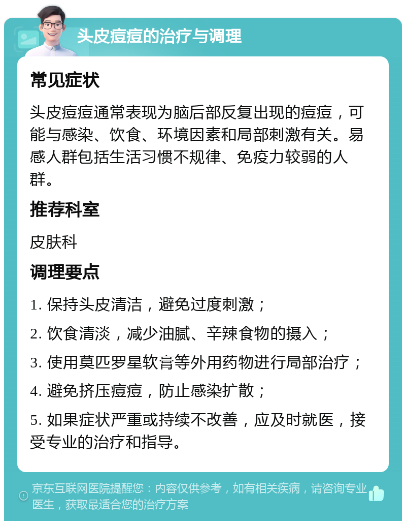 头皮痘痘的治疗与调理 常见症状 头皮痘痘通常表现为脑后部反复出现的痘痘，可能与感染、饮食、环境因素和局部刺激有关。易感人群包括生活习惯不规律、免疫力较弱的人群。 推荐科室 皮肤科 调理要点 1. 保持头皮清洁，避免过度刺激； 2. 饮食清淡，减少油腻、辛辣食物的摄入； 3. 使用莫匹罗星软膏等外用药物进行局部治疗； 4. 避免挤压痘痘，防止感染扩散； 5. 如果症状严重或持续不改善，应及时就医，接受专业的治疗和指导。