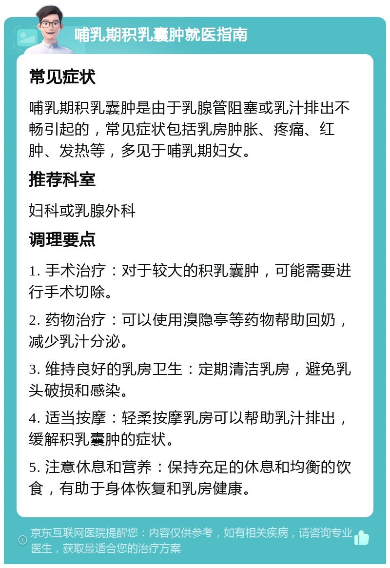 哺乳期积乳囊肿就医指南 常见症状 哺乳期积乳囊肿是由于乳腺管阻塞或乳汁排出不畅引起的，常见症状包括乳房肿胀、疼痛、红肿、发热等，多见于哺乳期妇女。 推荐科室 妇科或乳腺外科 调理要点 1. 手术治疗：对于较大的积乳囊肿，可能需要进行手术切除。 2. 药物治疗：可以使用溴隐亭等药物帮助回奶，减少乳汁分泌。 3. 维持良好的乳房卫生：定期清洁乳房，避免乳头破损和感染。 4. 适当按摩：轻柔按摩乳房可以帮助乳汁排出，缓解积乳囊肿的症状。 5. 注意休息和营养：保持充足的休息和均衡的饮食，有助于身体恢复和乳房健康。