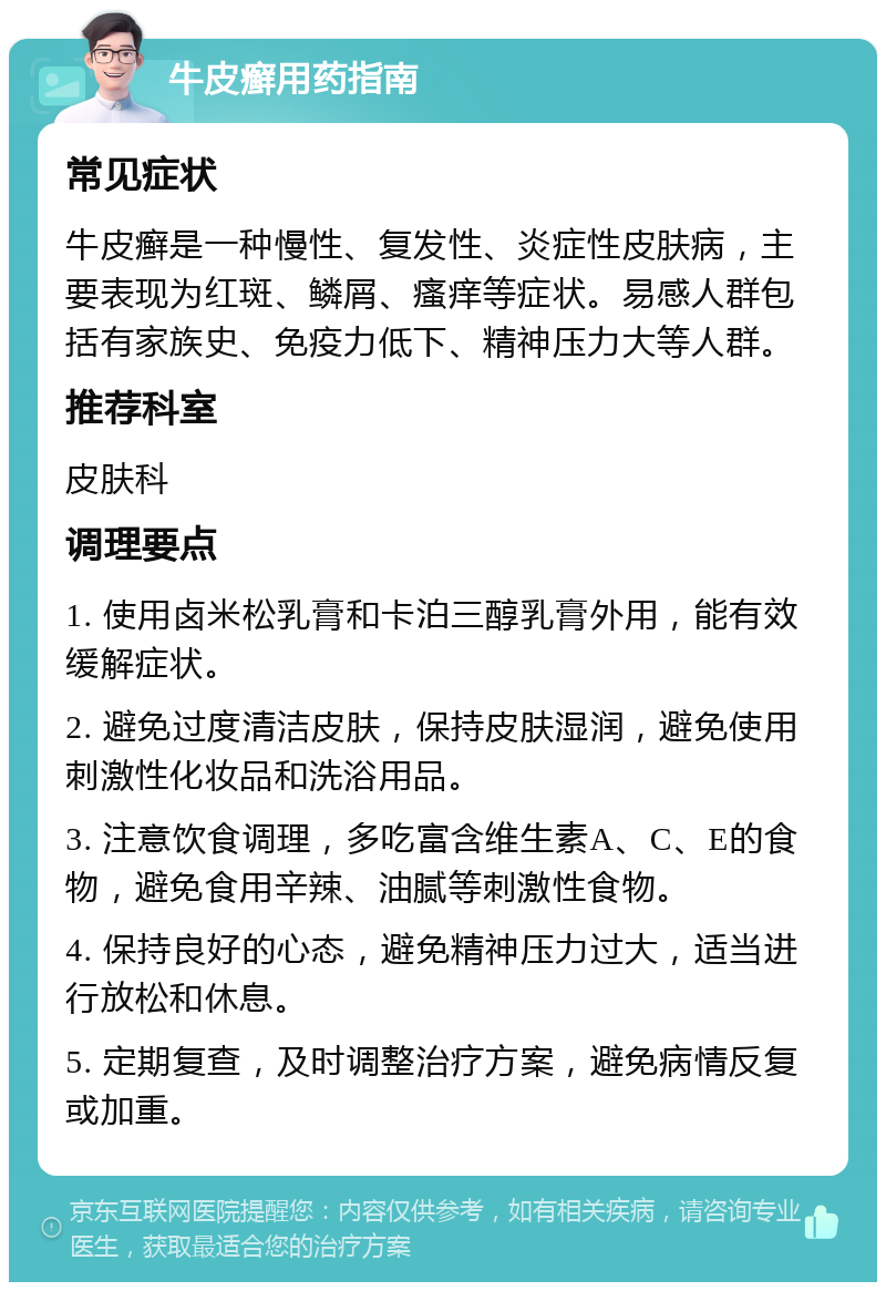 牛皮癣用药指南 常见症状 牛皮癣是一种慢性、复发性、炎症性皮肤病，主要表现为红斑、鳞屑、瘙痒等症状。易感人群包括有家族史、免疫力低下、精神压力大等人群。 推荐科室 皮肤科 调理要点 1. 使用卤米松乳膏和卡泊三醇乳膏外用，能有效缓解症状。 2. 避免过度清洁皮肤，保持皮肤湿润，避免使用刺激性化妆品和洗浴用品。 3. 注意饮食调理，多吃富含维生素A、C、E的食物，避免食用辛辣、油腻等刺激性食物。 4. 保持良好的心态，避免精神压力过大，适当进行放松和休息。 5. 定期复查，及时调整治疗方案，避免病情反复或加重。