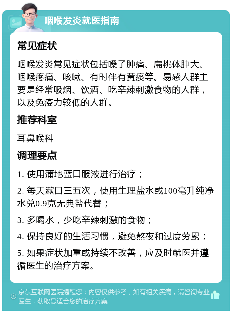 咽喉发炎就医指南 常见症状 咽喉发炎常见症状包括嗓子肿痛、扁桃体肿大、咽喉疼痛、咳嗽、有时伴有黄痰等。易感人群主要是经常吸烟、饮酒、吃辛辣刺激食物的人群，以及免疫力较低的人群。 推荐科室 耳鼻喉科 调理要点 1. 使用蒲地蓝口服液进行治疗； 2. 每天漱口三五次，使用生理盐水或100毫升纯净水兑0.9克无典盐代替； 3. 多喝水，少吃辛辣刺激的食物； 4. 保持良好的生活习惯，避免熬夜和过度劳累； 5. 如果症状加重或持续不改善，应及时就医并遵循医生的治疗方案。