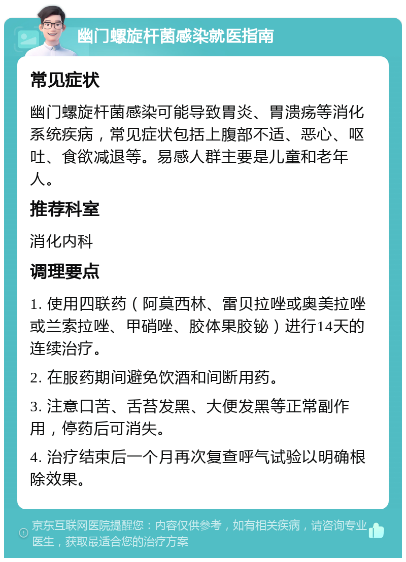 幽门螺旋杆菌感染就医指南 常见症状 幽门螺旋杆菌感染可能导致胃炎、胃溃疡等消化系统疾病，常见症状包括上腹部不适、恶心、呕吐、食欲减退等。易感人群主要是儿童和老年人。 推荐科室 消化内科 调理要点 1. 使用四联药（阿莫西林、雷贝拉唑或奥美拉唑或兰索拉唑、甲硝唑、胶体果胶铋）进行14天的连续治疗。 2. 在服药期间避免饮酒和间断用药。 3. 注意口苦、舌苔发黑、大便发黑等正常副作用，停药后可消失。 4. 治疗结束后一个月再次复查呼气试验以明确根除效果。