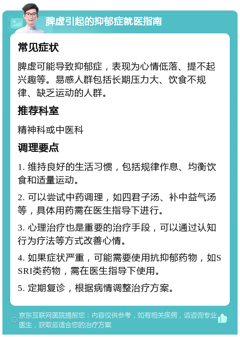 脾虚引起的抑郁症就医指南 常见症状 脾虚可能导致抑郁症，表现为心情低落、提不起兴趣等。易感人群包括长期压力大、饮食不规律、缺乏运动的人群。 推荐科室 精神科或中医科 调理要点 1. 维持良好的生活习惯，包括规律作息、均衡饮食和适量运动。 2. 可以尝试中药调理，如四君子汤、补中益气汤等，具体用药需在医生指导下进行。 3. 心理治疗也是重要的治疗手段，可以通过认知行为疗法等方式改善心情。 4. 如果症状严重，可能需要使用抗抑郁药物，如SSRI类药物，需在医生指导下使用。 5. 定期复诊，根据病情调整治疗方案。