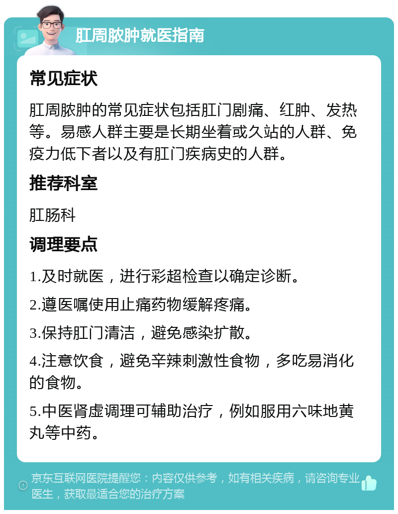 肛周脓肿就医指南 常见症状 肛周脓肿的常见症状包括肛门剧痛、红肿、发热等。易感人群主要是长期坐着或久站的人群、免疫力低下者以及有肛门疾病史的人群。 推荐科室 肛肠科 调理要点 1.及时就医，进行彩超检查以确定诊断。 2.遵医嘱使用止痛药物缓解疼痛。 3.保持肛门清洁，避免感染扩散。 4.注意饮食，避免辛辣刺激性食物，多吃易消化的食物。 5.中医肾虚调理可辅助治疗，例如服用六味地黄丸等中药。