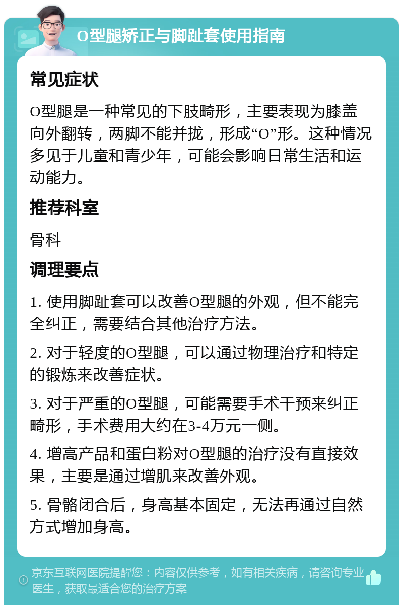 O型腿矫正与脚趾套使用指南 常见症状 O型腿是一种常见的下肢畸形，主要表现为膝盖向外翻转，两脚不能并拢，形成“O”形。这种情况多见于儿童和青少年，可能会影响日常生活和运动能力。 推荐科室 骨科 调理要点 1. 使用脚趾套可以改善O型腿的外观，但不能完全纠正，需要结合其他治疗方法。 2. 对于轻度的O型腿，可以通过物理治疗和特定的锻炼来改善症状。 3. 对于严重的O型腿，可能需要手术干预来纠正畸形，手术费用大约在3-4万元一侧。 4. 增高产品和蛋白粉对O型腿的治疗没有直接效果，主要是通过增肌来改善外观。 5. 骨骼闭合后，身高基本固定，无法再通过自然方式增加身高。