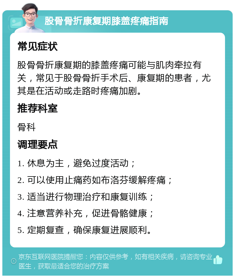 股骨骨折康复期膝盖疼痛指南 常见症状 股骨骨折康复期的膝盖疼痛可能与肌肉牵拉有关，常见于股骨骨折手术后、康复期的患者，尤其是在活动或走路时疼痛加剧。 推荐科室 骨科 调理要点 1. 休息为主，避免过度活动； 2. 可以使用止痛药如布洛芬缓解疼痛； 3. 适当进行物理治疗和康复训练； 4. 注意营养补充，促进骨骼健康； 5. 定期复查，确保康复进展顺利。