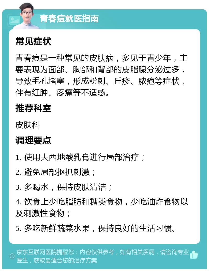 青春痘就医指南 常见症状 青春痘是一种常见的皮肤病，多见于青少年，主要表现为面部、胸部和背部的皮脂腺分泌过多，导致毛孔堵塞，形成粉刺、丘疹、脓疱等症状，伴有红肿、疼痛等不适感。 推荐科室 皮肤科 调理要点 1. 使用夫西地酸乳膏进行局部治疗； 2. 避免局部抠抓刺激； 3. 多喝水，保持皮肤清洁； 4. 饮食上少吃脂肪和糖类食物，少吃油炸食物以及刺激性食物； 5. 多吃新鲜蔬菜水果，保持良好的生活习惯。