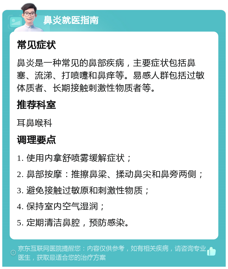 鼻炎就医指南 常见症状 鼻炎是一种常见的鼻部疾病，主要症状包括鼻塞、流涕、打喷嚏和鼻痒等。易感人群包括过敏体质者、长期接触刺激性物质者等。 推荐科室 耳鼻喉科 调理要点 1. 使用内拿舒喷雾缓解症状； 2. 鼻部按摩：推擦鼻梁、揉动鼻尖和鼻旁两侧； 3. 避免接触过敏原和刺激性物质； 4. 保持室内空气湿润； 5. 定期清洁鼻腔，预防感染。