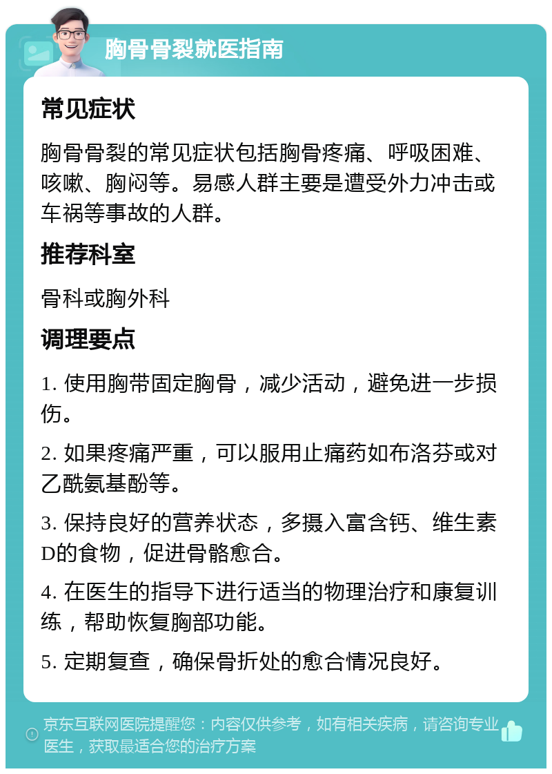 胸骨骨裂就医指南 常见症状 胸骨骨裂的常见症状包括胸骨疼痛、呼吸困难、咳嗽、胸闷等。易感人群主要是遭受外力冲击或车祸等事故的人群。 推荐科室 骨科或胸外科 调理要点 1. 使用胸带固定胸骨，减少活动，避免进一步损伤。 2. 如果疼痛严重，可以服用止痛药如布洛芬或对乙酰氨基酚等。 3. 保持良好的营养状态，多摄入富含钙、维生素D的食物，促进骨骼愈合。 4. 在医生的指导下进行适当的物理治疗和康复训练，帮助恢复胸部功能。 5. 定期复查，确保骨折处的愈合情况良好。