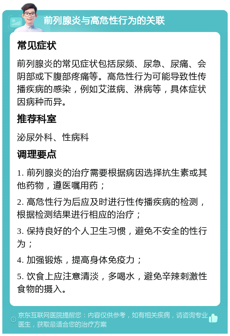 前列腺炎与高危性行为的关联 常见症状 前列腺炎的常见症状包括尿频、尿急、尿痛、会阴部或下腹部疼痛等。高危性行为可能导致性传播疾病的感染，例如艾滋病、淋病等，具体症状因病种而异。 推荐科室 泌尿外科、性病科 调理要点 1. 前列腺炎的治疗需要根据病因选择抗生素或其他药物，遵医嘱用药； 2. 高危性行为后应及时进行性传播疾病的检测，根据检测结果进行相应的治疗； 3. 保持良好的个人卫生习惯，避免不安全的性行为； 4. 加强锻炼，提高身体免疫力； 5. 饮食上应注意清淡，多喝水，避免辛辣刺激性食物的摄入。