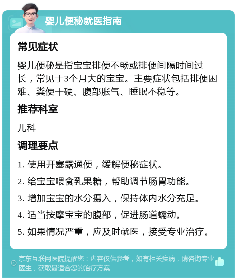 婴儿便秘就医指南 常见症状 婴儿便秘是指宝宝排便不畅或排便间隔时间过长，常见于3个月大的宝宝。主要症状包括排便困难、粪便干硬、腹部胀气、睡眠不稳等。 推荐科室 儿科 调理要点 1. 使用开塞露通便，缓解便秘症状。 2. 给宝宝喂食乳果糖，帮助调节肠胃功能。 3. 增加宝宝的水分摄入，保持体内水分充足。 4. 适当按摩宝宝的腹部，促进肠道蠕动。 5. 如果情况严重，应及时就医，接受专业治疗。