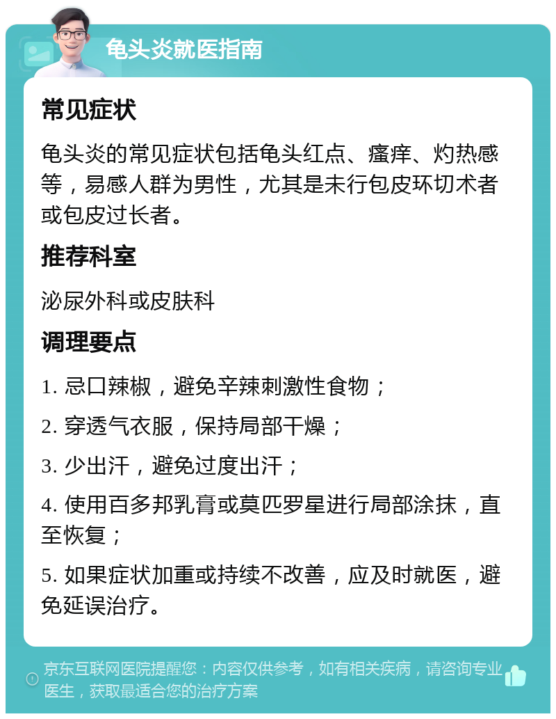 龟头炎就医指南 常见症状 龟头炎的常见症状包括龟头红点、瘙痒、灼热感等，易感人群为男性，尤其是未行包皮环切术者或包皮过长者。 推荐科室 泌尿外科或皮肤科 调理要点 1. 忌口辣椒，避免辛辣刺激性食物； 2. 穿透气衣服，保持局部干燥； 3. 少出汗，避免过度出汗； 4. 使用百多邦乳膏或莫匹罗星进行局部涂抹，直至恢复； 5. 如果症状加重或持续不改善，应及时就医，避免延误治疗。