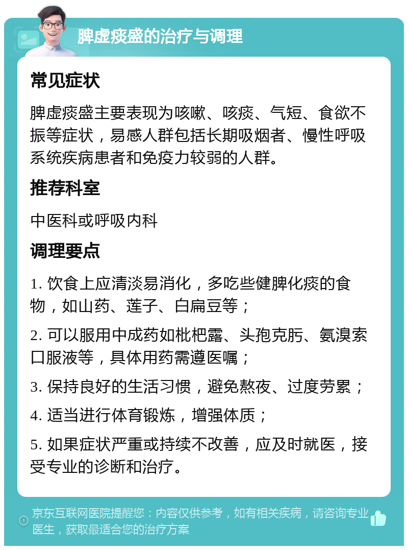 脾虚痰盛的治疗与调理 常见症状 脾虚痰盛主要表现为咳嗽、咳痰、气短、食欲不振等症状，易感人群包括长期吸烟者、慢性呼吸系统疾病患者和免疫力较弱的人群。 推荐科室 中医科或呼吸内科 调理要点 1. 饮食上应清淡易消化，多吃些健脾化痰的食物，如山药、莲子、白扁豆等； 2. 可以服用中成药如枇杷露、头孢克肟、氨溴索口服液等，具体用药需遵医嘱； 3. 保持良好的生活习惯，避免熬夜、过度劳累； 4. 适当进行体育锻炼，增强体质； 5. 如果症状严重或持续不改善，应及时就医，接受专业的诊断和治疗。